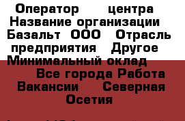 Оператор Call-центра › Название организации ­ Базальт, ООО › Отрасль предприятия ­ Другое › Минимальный оклад ­ 22 000 - Все города Работа » Вакансии   . Северная Осетия